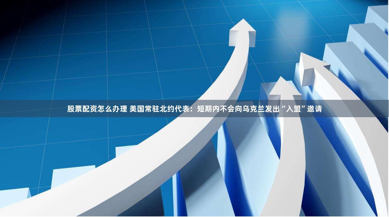 股票配资怎么办理 美国常驻北约代表：短期内不会向乌克兰发出“入盟”邀请