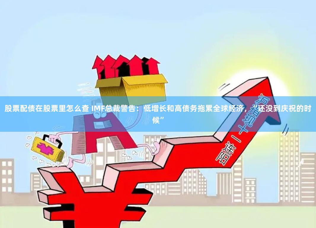 股票配债在股票里怎么查 IMF总裁警告：低增长和高债务拖累全球经济，“还没到庆祝的时候”