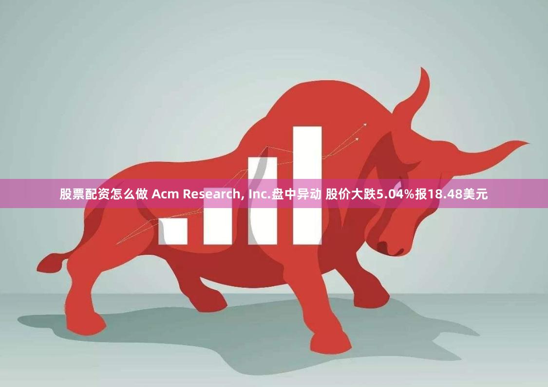 股票配资怎么做 Acm Research, Inc.盘中异动 股价大跌5.04%报18.48美元
