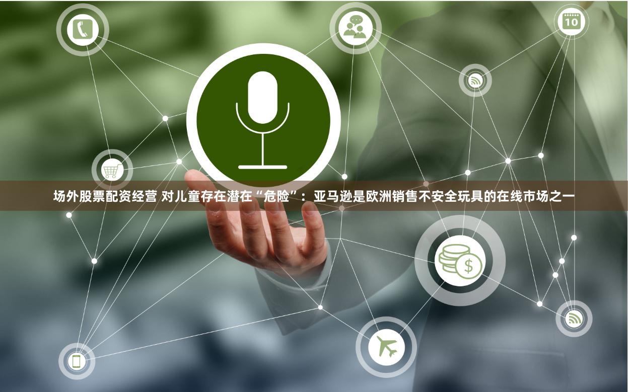 场外股票配资经营 对儿童存在潜在“危险”：亚马逊是欧洲销售不安全玩具的在线市场之一