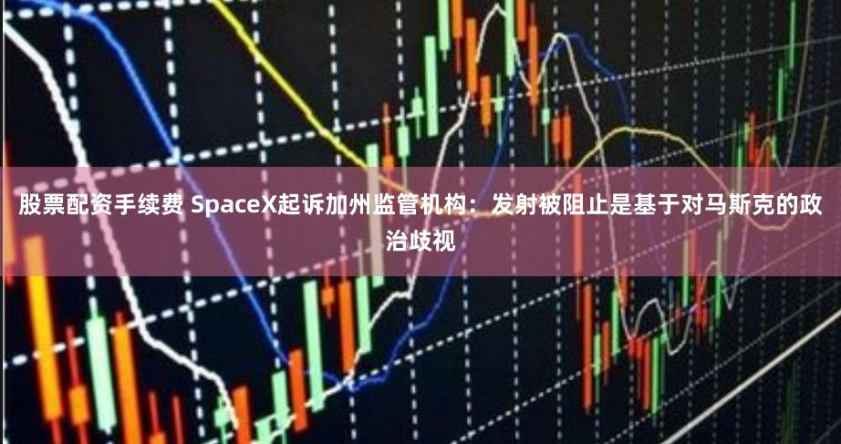 股票配资手续费 SpaceX起诉加州监管机构：发射被阻止是基于对马斯克的政治歧视