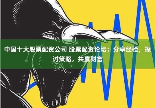 中国十大股票配资公司 股票配资论坛：分享经验，探讨策略，共赢财富
