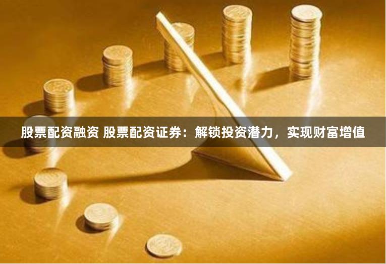股票配资融资 股票配资证券：解锁投资潜力，实现财富增值