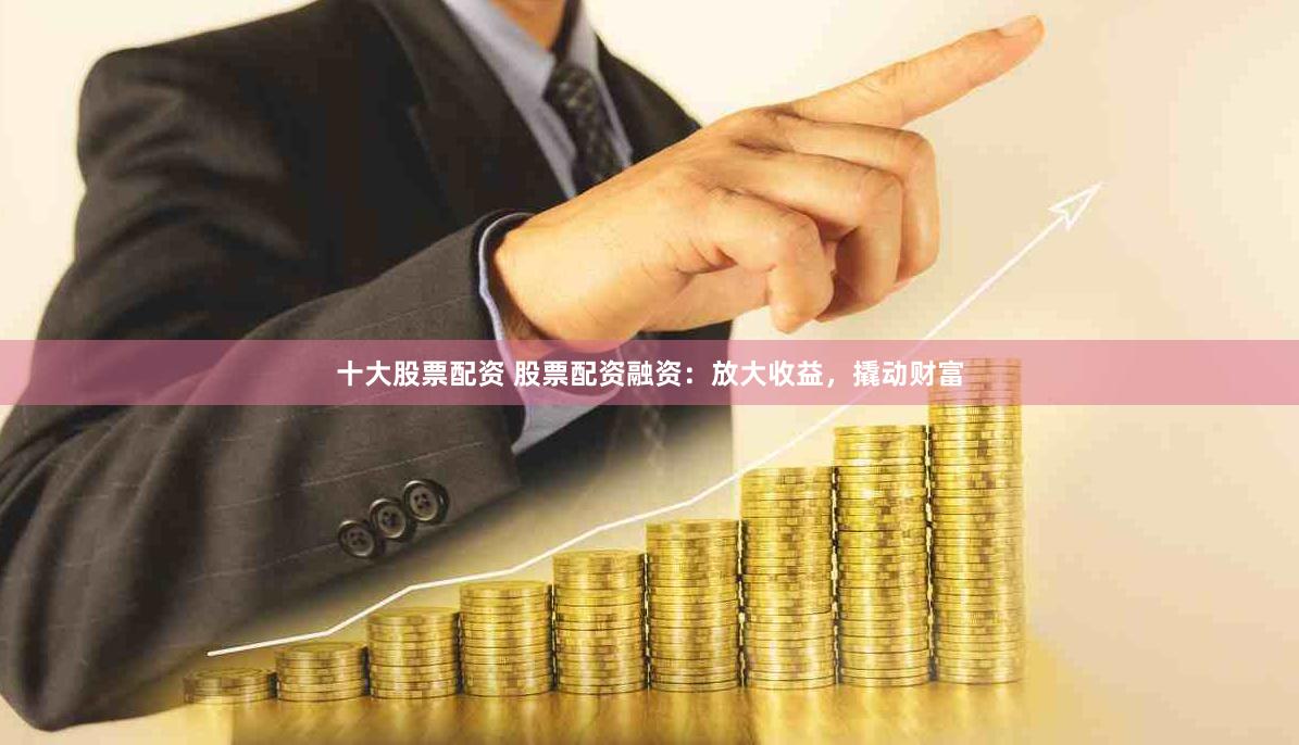 十大股票配资 股票配资融资：放大收益，撬动财富