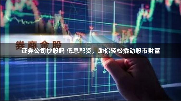 证券公司炒股吗 低息配资，助你轻松撬动股市财富