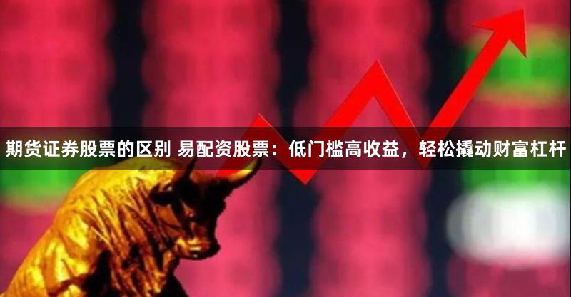 期货证券股票的区别 易配资股票：低门槛高收益，轻松撬动财富杠杆