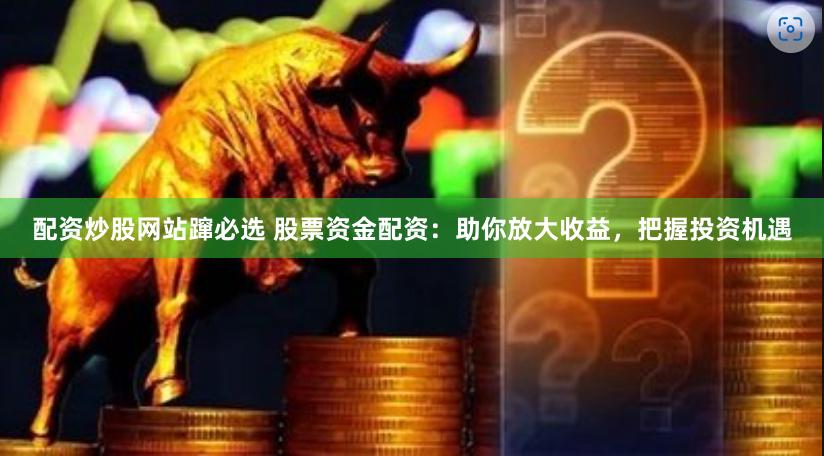 配资炒股网站蹿必选 股票资金配资：助你放大收益，把握投资机遇
