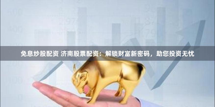 免息炒股配资 济南股票配资：解锁财富新密码，助您投资无忧