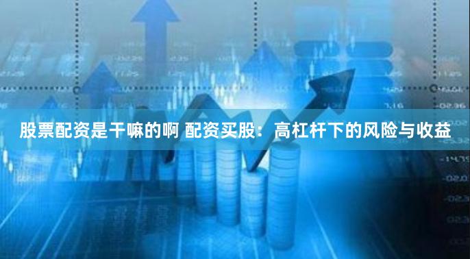 股票配资是干嘛的啊 配资买股：高杠杆下的风险与收益