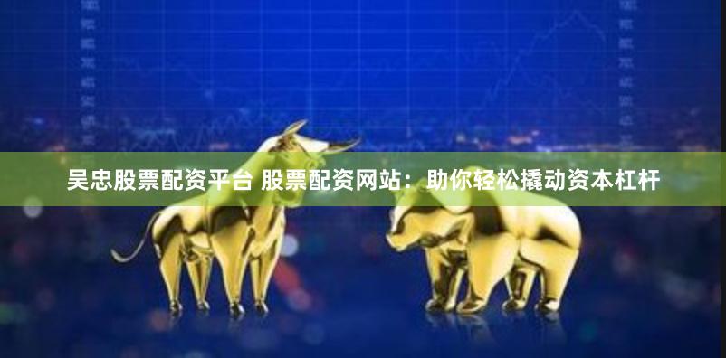 吴忠股票配资平台 股票配资网站：助你轻松撬动资本杠杆