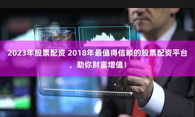 2023年股票配资 2018年最值得信赖的股票配资平台，助你财富增值！
