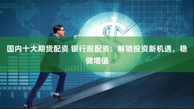 国内十大期货配资 银行股配资：解锁投资新机遇，稳健增值