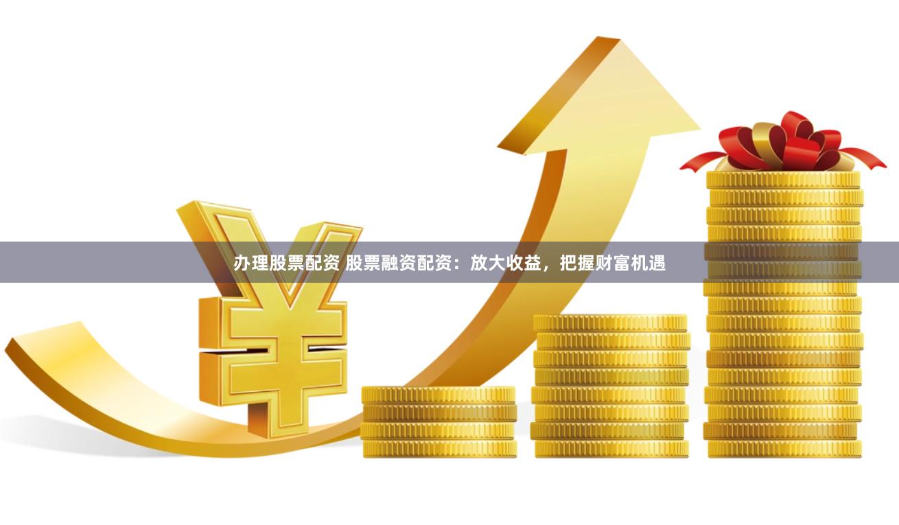 办理股票配资 股票融资配资：放大收益，把握财富机遇