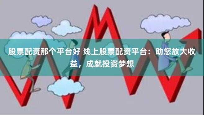 股票配资那个平台好 线上股票配资平台：助您放大收益，成就投资梦想