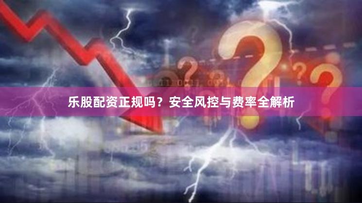 乐股配资正规吗？安全风控与费率全解析